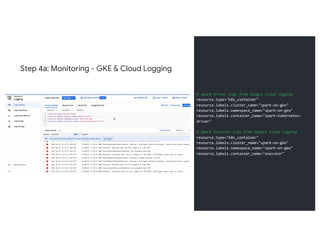 Step 4a: Monitoring - GKE & Cloud Logging
# Spark Driver Logs from Google Cloud Logging
resource.type="k8s_container"
resource.labels.cluster_name="spark-on-gke"
resource.labels.namespace_name="spark-on-gke"
resource.labels.container_name="spark-kubernetes-
driver"
# Spark Executor Logs from Google Cloud Logging
resource.type="k8s_container"
resource.labels.cluster_name="spark-on-gke"
resource.labels.namespace_name="spark-on-gke"
resource.labels.container_name="executor"
 