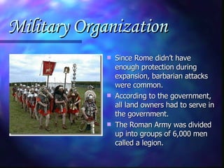 Military Organization Since Rome didn’t have enough protection during expansion, barbarian attacks were common. According to the government, all land owners had to serve in the government. The Roman Army was divided up into groups of 6,000 men called a legion. 
