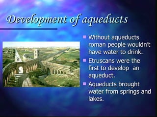 Development of aqueducts   Without aqueducts roman people wouldn’t have water to drink. Etruscans were the first to develop  an aqueduct. Aqueducts brought water from springs and lakes. 