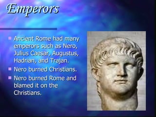 Emperors Ancient Rome had many emperors such as Nero, Julius Caesar, Augustus, Hadrian, and Trajan. Nero burned Christians. Nero burned Rome and blamed it on the Christians. 