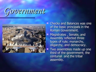 Government Checks and Balances was one of the basic principals in the Roman Government. Magistrates , Senate, and Assembly reflected three types of rule; monarchy, oligarchy, and democracy. Two assemblies made up one third of the government; the centurial  and the tribal assembly. 