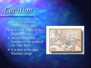 Location Rome is next to the Mediterranean Sea. It is in the center of the Italian Peninsula. Ancient Rome was founded on the banks of the Tiber River. It is next to the Alps Mountain range. 