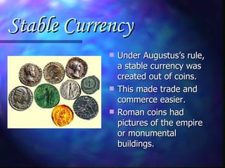 Stable Currency Under Augustus’s rule, a stable currency was created out of coins. This made trade and commerce easier. Roman coins had pictures of the empire or monumental buildings. 