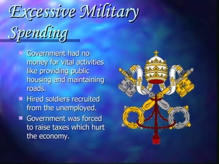 Excessive Military  Spending Government had no money for vital activities like providing public housing and maintaining roads. Hired soldiers recruited from the unemployed. Government was forced to raise taxes which hurt the economy. 