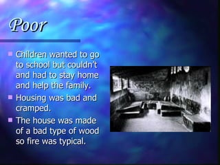 Poor Children wanted to go to school but couldn’t and had to stay home and help the family. Housing was bad and cramped. The house was made of a bad type of wood so fire was typical. 