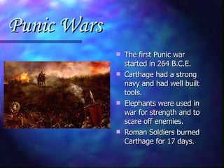 Punic Wars The first Punic war started in 264 B.C.E. Carthage had a strong navy and had well built tools. Elephants were used in war for strength and to scare off enemies.  Roman Soldiers burned Carthage for 17 days. 