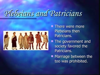Plebeians and Patricians  There were more Plebeians then Patricians. The government and society favored the Patricians. Marriage between the too was prohibited. 