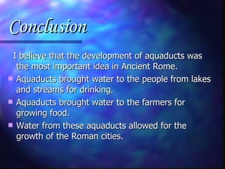 Conclusion I believe that the development of aquaducts was the most important idea in Ancient Rome. Aquaducts brought water to the people from lakes and streams for drinking. Aquaducts brought water to the farmers for growing food. Water from these aquaducts allowed for the growth of the Roman cities. 