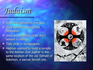 Judaism Jews only believe in one god. They believe in burial not cremation. Jews are arthritics (they don’t believe in killing). They pray in synagogues. Hadrian wanted to build a temple to the Roman God Jupiter in the same location of the old Temple of Solomon, a sacred Jewish site. 