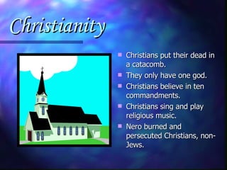 Christianity Christians put their dead in a catacomb. They only have one god. Christians believe in ten commandments. Christians sing and play religious music. Nero burned and persecuted Christians, non-Jews. 
