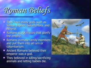 Roman Beliefs They have many gods such as Venus, Jupiter, Saturn,Mars, and Athena. Romans sculpt friezes that glorify the empire. Romans cremate family members and put them into an urn or columbarium. Ancient Romans believed their emperor was a god. They believed in killing/sacrificing animals and letting babies die. 