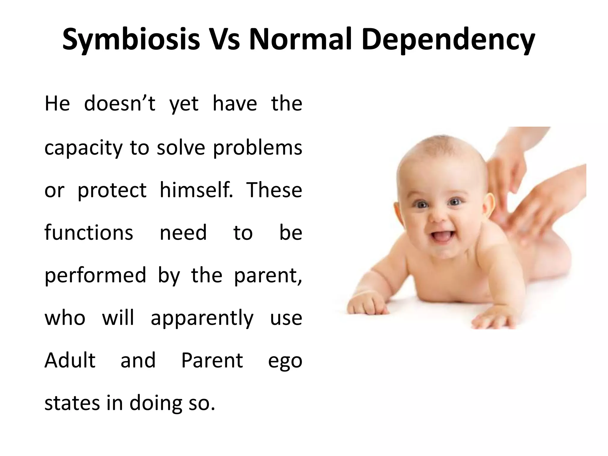 Symbiosis Vs Normal Dependency
He doesn’t yet have the
capacity to solve problems
or protect himself. These
functions need to be
performed by the parent,
who will apparently use
Adult and Parent ego
states in doing so.