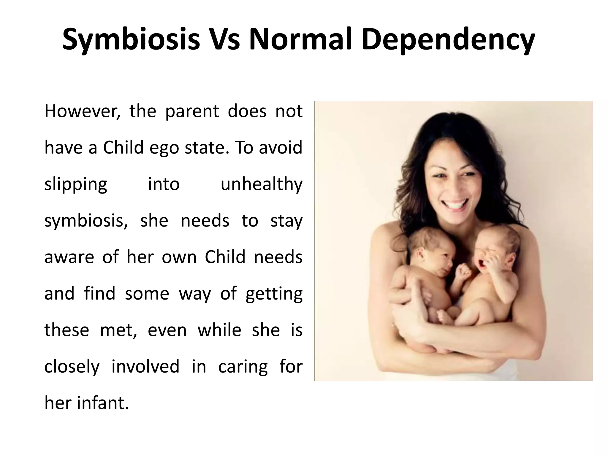 Symbiosis Vs Normal Dependency
However, the parent does not
have a Child ego state. To avoid
slipping into unhealthy
symbiosis, she needs to stay
aware of her own Child needs
and find some way of getting
these met, even while she is
closely involved in caring for
her infant.
