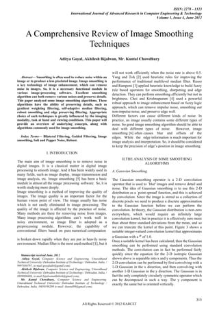 ISSN: 2278 – 1323
                                            International Journal of Advanced Research in Computer Engineering & Technology
                                                                                                Volume 1, Issue 4, June 2012



       A Comprehensive Review of Image Smoothing
                      Techniques
                                   Aditya Goyal, Akhilesh Bijalwan, Mr. Kuntal Chowdhury


                                                                             will not work efficiently when the noise rate is above 0.5.
   Abstract— Smoothing is often used to reduce noise within an                Yang and Toh [2] used heuristic rules for improving the
image or to produce a less pixelated image. Image smoothing is                performance of traditional multilevel median filter. Russo
a key technology of image enhancement, which can remove                       and Ramponi [3] applied heuristic knowledge to build fuzzy
noise in images. So, it is a necessary functional module in                   rule based operators for smoothing, sharpening and edge
various image-processing software. Excellent smoothing                        detection. They can perform smoothing efficiently but not in
algorithm can both remove various noises and preserve details.
This paper analyzed some image smoothing algorithms. These
                                                                              brightness. Choi and Krishnapuram [4] used a powerful
algorithms have the ability of preserving details, such as                    robust approach to image enhancement based on fuzzy logic
gradient weighting filtering, self-adaptive median filtering,                 approach, which can remove impulse noise, smoothing out
robust smoothing and edge preserving filtering. Appropriate                   non-impulse noise, and preserve edge well.
choice of such techniques is greatly influenced by the imaging                Different factors can cause different kinds of noise. In
modality, task at hand and viewing conditions. This paper will                practice, an image usually contains some different types of
provide an overview of underlying concepts, along with                        noise. So good image smoothing algorithm should be able to
algorithms commonly used for image smoothing.                                 deal with different types of noise. However, image
                                                                              smoothing [6] often causes blur and offsets of the
  Index Terms— Bilateral Filtering, Guided Filtering, Image                   edges. While the edge information is much important for
smoothing, Salt and Pepper Noise, Robust.                                     image analysis and interpretation. So, it should be considered
                                                                              to keep the precision of edge‟s position in image smoothing.
                        I. INTRODUCTION
                                                                                     II.THE ANALYSIS OF SOME SMOOTHING
The main aim of image smoothing is to remove noise in                                           ALGORITHMS
digital images. It is a classical matter in digital image
processing to smooth image. And it has been widely used in                    A. Gaussian Smoothing
many fields, such as image display, image transmission and
image analysis, etc. Image smoothing [5] has been a basic                     The Gaussian smoothing operator is a 2-D convolution
module in almost all the image processing software. So, it is                 operator that is used to `blur' images and remove detail and
worth studying more deeply.                                                   noise. The idea of Gaussian smoothing is to use this 2-D
Image smoothing is a method of improving the quality of                       distribution as a `point-spread' function, and this is achieved
images. The image quality is an important factor for the                      by convolution. Since the image is stored as a collection of
human vision point of view. The image usually has noise                       discrete pixels we need to produce a discrete approximation
which is not easily eliminated in image processing. The                       to the Gaussian function before we can perform the
quality of the image is affected by the presence of noise.                    convolution. In theory, the Gaussian distribution is non-zero
Many methods are there for removing noise from images.                        everywhere, which would require an infinitely large
Many image processing algorithms can‟t work well in                           convolution kernel, but in practice it is effectively zero more
noisy environment, so image filter is adopted as a                            than about three standard deviations from the mean, and so
preprocessing module. However; the capability of                              we can truncate the kernel at this point. Figure 3 shows a
conventional filters based on pure numerical computation                      suitable integer-valued convolution kernel that approximates
                                                                              a Gaussian with a of 1.0.
is broken down rapidly when they are put in heavily noisy
                                                                              Once a suitable kernel has been calculated, then the Gaussian
environment. Median filter is the most used method [1], but it
                                                                              smoothing can be performed using standard convolution
                                                                              methods. The convolution can in fact be performed fairly
   Manuscript received June, 2012.                                            quickly since the equation for the 2-D isotropic Gaussian
   Aditya Goyal, Computer Science and Engineering, Uttarakhand                shown above is separable into x and y components. Thus the
Technical University/ Dehradun Institute of Technology / Dehradun, India, /   2-D convolution can be performed by first convolving with a
9997030797, (e-mail:goyaladit@gamil.com).
                                                                              1-D Gaussian in the x direction, and then convolving with
   Akhilesh Bijalwan, Computer Science and Engineering, Uttarakhand
Technical University/ Dehradun Institute of Technology / Dehradun, India, /   another 1-D Gaussian in the y direction. The Gaussian is in
8899806686, (e-mail:bijalwanakhilesh@gmail.com).                              fact the only completely circularly symmetric operator which
   Mr. Kuntal Chowdhury, Computer Science and Engineering,                    can be decomposed in such a way. The y component is
Uttarakhand Technical University/ Dehradun Institute of Technology /          exactly the same but is oriented vertically.
Dehradun, India, /8650198209 (e-mail: ikuntal09@gmail.com).



                                                                                                                                         315
                                                      All Rights Reserved © 2012 IJARCET
 