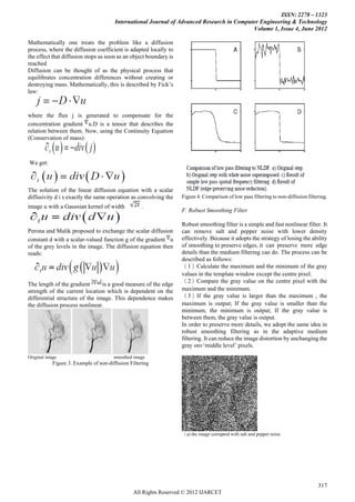 ISSN: 2278 – 1323
                                        International Journal of Advanced Research in Computer Engineering & Technology
                                                                                            Volume 1, Issue 4, June 2012

Mathematically one treats the problem like a diffusion
process, where the diffusion coefficient is adapted locally to
the effect that diffusion stops as soon as an object boundary is
reached
Diffusion can be thought of as the physical process that
equilibrates concentration differences without creating or
destroying mass. Mathematically, this is described by Fick‟s
law:



where the flux j is generated to compensate for the
concentration gradient u.D is a tensor that describes the
relation between them. Now, using the Continuity Equation
(Conservation of mass):



We get:



The solution of the linear diffusion equation with a scalar
diffusivity d i s exactly the same operation as convolving the     Figure 4. Comparison of low pass filtering to non-diffusion filtering.
image u with a Gaussian kernel of width             .
                                                                   F. Robust Smoothing Filter

                                                                   Robust smoothing filter is a simple and fast nonlinear filter. It
Perona and Malik proposed to exchange the scalar diffusion         can remove salt and pepper noise with lower density
constant d with a scalar-valued function g of the gradient u       effectively. Because it adopts the strategy of losing the ability
of the grey levels in the image. The diffusion equation then       of smoothing to preserve edges, it can preserve more edge
reads:                                                             details than the medium filtering can do. The process can be
                                                                   described as follows:
                                                                   （1）Calculate the maximum and the minimum of the gray
                                                                   values in the template window except the centre pixel.
                                                                   （2）Compare the gray value on the centre pixel with the
The length of the gradient      is a good measure of the edge
strength of the current location which is dependent on the         maximum and the minimum.
differential structure of the image. This dependence makes         （3）If the gray value is larger than the maximum , the
the diffusion process nonlinear.                                   maximum is output; If the gray value is smaller than the
                                                                   minimum, the minimum is output; If the gray value is
                                                                   between them, the gray value is output.
                                                                   In order to preserve more details, we adopt the same idea in
                                                                   robust smoothing filtering as in the adaptive medium
                                                                   filtering. It can reduce the image distortion by unchanging the
                                                                   gray onv„middle level‟ pixels.
Original image                         smoothed image
            Figure 3. Example of non-diffusion Filtering




                                                                   （a) the image corrupted with salt and pepper noise




                                                                                                                                    317
                                                 All Rights Reserved © 2012 IJARCET
 
