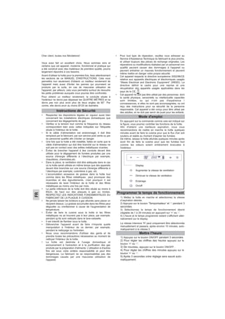 FR
Cher client, toutes nos félicitations!
Vous avez fait un excellent choix. Nous sommes sûrs et
certains que cet appareil, moderne, fonctionnel et pratique qui
a été construit avec des matériaux de première qualité, pourra
largement répondre à vos besoins.
Avant d'utiliser la hotte pour la première fois, lisez attentivement
les sections de ce MANUEL D'INSTRUCTIONS. Cela vous
permettra non seulement d'obtenir un meilleur rendement de
l'appareil mais aussi d'éviter les pannes qui pourraient se
produire par la suite, en cas de mauvaise utilisation de
l'appareil; par ailleurs, cela vous permettra surtout de résoudre
les petits problèmes auxquels vous pourrez être confrontés.
Pour obtenir un meilleur rendement, la conduite située à
l'extérieur ne devra pas dépasser les QUATRE MÈTRES et ne
devra pas non plus avoir plus de deux angles de 90°. Par
contre, elle devra avoir au moins Ø120 de diamètre.
• Respectez les dispositions légales en vigueur aussi bien
concernant les installations électriques domestiques que
concernant les dégagements de gaz.
• Vérifiez si la tension tout comme la fréquence du réseau
correspondent bien avec celles indiquées sur l'étiquette
située à l'intérieur de la hotte.
• Si le câble d’alimentation est endommagé, il doit être
remplacé par le fabricant, par son service post vente ou par
du personnel qualifié afin d’éviter un danger.
• Une fois que la hotte a été installée, faites en sorte que le
câble d'alimentation qui doit être branché sur le réseau ne
soit pas en contact avec des arêtes métalliques vivantes.
• Évitez de brancher l'appareil à des conduits devant être
utilisés pour le dégagement de fumées produites par une
source d'énergie différente à l´électrique par exemple;
chaudières, cheminées,etc.
• Dans la pièce, la ventilation doit être adéquate dans le cas
où la hotte serait utilisée en même temps que des appareils
devant être branchés sur une source d'énergie différente à
l´électrique par exemple; cuisinières à gaz, etc.
• L'accumulation excessive de graisse dans la hotte tout
comme dans les filtres métalliques peut provoquer des
incendies et des égouttements, c'est pourquoi il est
nécessaire de laver l'intérieur de la hotte et des filtres
métalliques au moins une fois par mois.
• La partie inférieure de la hotte doit être située au moins à
65cm. de haut sur des plaques à gaz ou mixtes.
RESPECTEZ LES INDICATIONS FONDAMENTALES DU
FABRICANT DE LA PLAQUE À CUISSON.
• Ne jamais laisser les brûleurs à gaz allumés sans placer un
récipient dessus. La graisse accumulée dans les filtres peut
dégoutter ou s'enflammer à cause de l'augmentation de
température.
• Éviter de faire la cuisine sous la hotte si les filtres
métalliques ne se trouvent pas à leur place, par exemple;
pendant qu'ils sont nettoyés dans le lave-vaisselle.
• Il est interdit de flamber sous la hotte.
• Débrancher l'appareil avant de faire n'importe quelle
manipulation à l'intérieur de ce dernier; par exemple,
pendant le nettoyage ou l'entretien.
• Nous vous recommandons d'utiliser des gants et de
prendre toutes les précautions nécessaires au moment de
nettoyer l'intérieur de la hotte.
• La hotte est destinée à l'usage domestique et
exclusivement à l'extraction et à la purification des gaz
produits par la préparation d'aliments. L'utilisation à d'autres
fins est sous votre entière responsabilité et peut être
dangereuse. Le fabricant ne se responsabilise pas des
dommages causés par une mauvaise utilisation de
l'appareil.
• Pour tout type de réparation, veuillez vous adresser au
Service d'Assistance Technique du fabricant le plus proche,
et utiliser toujours des pièces de rechange originales. Les
réparations ou modifications réalisées par un personnel non
qualifié peuvent causer des dommages à l'appareil ou
peuvent entraîner un mauvais fonctionnement et peuvent
même mettre en danger votre propre sécurité.
• Cet appareil respecte la directive européenne 2002/96/CE
relative aux appareils électriques et électroniques usagés
“Waste Electrical and Electronic Equipment” (WEEE). La
directive définit le cadre pour une reprise et une
récupération des appareils usagés applicables dans les
pays de la CE, .
• Cet appareil ne doit pas être utilisé par des personnes dont
la santé physique, sensorielle ou intellectuelle capacités
sont limitées, ou qui n’ont pas d'expérience /
connaissances, si elles ne sont pas accompagnées, ou ont
reçu des instructions pour sa sécurité de la personne
responsable. Cet appareil a été conçu pour être utilisé par
des adultes, et ne doit pas servir de jouet pour les enfants.
Instructions de Sécurité
Mode d'emploi
En appuyant sur la commande comme cela est indiqué sur
la figure, vous pourrez contrôler les fonctions de la hotte.
Afin d'obtenir une meilleure aspiration, nous vous
recommandons de mettre en marche la hotte quelques
minutes avant de faire la cuisine pour que le flux d'air soit
soutenu et stable au moment d'aspirer les fumées.
De même, laissez la hotte allumée quelques minutes après
avoir fini de faire la cuisine pour que les fumées tout
comme les odeurs soient entièrement évacuées à
l'extérieur.
Display
Augmenter la vitesse de ventilation
Diminuer la vitesse de ventilation
Eclairage
On/off
1) Mettez la hotte en marche et sélectionnez la vitesse
d’aspiration désirée.
2) Appuyez sur le bouton ‘Temporisateur’ et ‘-’ pendant 3
secondes.
3) Sélectionnez le temps de fonctionnement désiré
(réglable de 1 à 29 minutes) en appuyant sur ‘+’ ou ‘-’.
4) L’heure et le temps programmé restant s’affichent alter-
nativement sur le display.
La vitesse intensive ‘H’ peut uniquement être sélectionnée
manuellement et passera, après environ 10 minutes, auto-
matiquement à la vitesse 2.
Programmer le temps de fonctionnement
Mettre l’heure
1) Appuyez sur le bouton ON/OFF pendant 3 secondes.
2) Pour régler las chiffres des heures appuyez sur le
bouton ‘+’ ou ‘-’.
3) De nouveau, appuyez sur le bouton ON/OFF .
4) Pour régler les chiffres des minutes appuyez sur le
bouton ‘+’ ou ‘-’.
5) Après 3 secondes votre réglage sera sauvé auto-
matiquement.
 