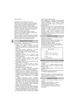 Vážení zákazníci,
blahoželáme vám k dobrému výberu. Sme
presvedčení, že tento moderný, funkčný a praktický
prístroj vyrobený z materiálov najvyššej kvality plne
uspokojí vaše požiadavky. Skôr, ako začnete
odsávač používať, prečítajte si pozorne NÁVOD NA
POUŽITIE. Tak budete môcť využívať výrobok naplno
a vyhnete sa poruchám, ktoré by sa mohli objaviť v
dôsledku nesprávneho používania.
Návod si uschovajte. Bude užitočným zdrojom
informácií či rád a prípadne pomôcť v budúcnosti aj
ďalším užívateľom tohto výrobku.
Aby ste pri používaní spotrebiča dosiahli čo najlepšie
výsledky, vonkajší vývod by nemal byť dlhší než štyri
metre a nemal by mať viac ako dva 90° ohyby.
Priemer potrubia musí byť najmenej 120mm.
Pred inštaláciou spotrebiča si preštudujte platné
technické normy a príslušné predpisy.
• Predtým, ako zapojíte odsávač do siete,
skontrolujte, či napätie a frekvencia zodpovedajú
údajom na výrobnom štítku, umiestnenom vo vnútri
odsávača.
• Pred prvým použitím spotrebiča si pozorne
preštudujte pokyny na inštaláciu a pripojenie.
• Ak chcete digestor vypnúť, prístroj nikdy neťahajte
za elektrickú šnúru.
• Nezapínajte spotrebič, ak je prívodná šnúra
poškodená alebo ak sú na ovládacom paneli
príznaky poškodenia.
• Ak odsávač prestane pracovať alebo funguje
neobvyklým spôsobom, odpojte ho od siete a
poraďte sa s opravárom.
• Na zapálené horáky na variči pod odsávačom vždy
položte nádobu na varenie.
• Dbajte, aby sa v odsávači, najmä vo filtroch,
nehromadil tuk, pretože by mohlo vzniknúť požiar.
Filtre pravidelne čistite.
• Neflambujte pokrmy pod odsávačom.
• Pri čistení vnútrajšku odsávača odporúčame
používať gumové rukavice a postupovať opatrne.
• Odsávač je určený na použitie v domácnosti a je
skonštruovaný len na odsávanie a čistenie výparov
vznikajúcich pri príprave jedál. Použitie odsávača na
iný účel môže byť nebezpečné a výrobca za takých
okolností nenesie zodpovednosť za prípadné
následky.
• V prípade akejkoľvek poruchy kontaktujte
najbližšieho autorizovaného opravára, ktorý používa
iba originálne náhradne diely. Opravy alebo úpravy
uskutočnené inde môžu prístroj poškodiť alebo
zničiť. Zároveň tým riskujete vlastnú bezpečnosť.
Výrobca nie je zodpovedný za škody spôsobené
nesprávnym používaním spotrebiča.
• Spodná časť odsávača musí byť upevnená najmenej
65 cm nad doskou plynového alebo zmiešaného
variča.Dodržiavajte pokyny výrobcu varných plôch.
• Nevarte pod odsávačom, ak sú vybraté tukové filtre.
• Pri údržbe alebo čistení vnútornej časti odsávača
prístroj najskôr odpojte od siete.
• Tento spotrebič je označený podľa európskej
smernice 2002/96/EC o elektrickom a elektronickom
odpade (WEEE), . Tento predpis vytvára
celoeurópsky právny rámec pre nakladanie s
takýmto odpadom.
• Spotrebič nie je určený na to, aby ho používali osoby
(vrátane detí), ktoré majú znížené fyzické alebo
mentálne schopnosti, prípadne ktoré nemajú
skúsenosti s jeho ovládaním. Musia byť pod
dohľadom osoby, ktorá je zodpovedná za ich
bezpečnosť alebo musia byť dôkladne poučené.
Predovšetkým dajte pozor na to, aby sa so
spotrebičom nehrali deti.
Bezpečnostné pokyny
Pokyny na použitie
Odsávač sa ovláda pomocou ovládačov, ktoré sú
znázornené na obrázku.
Odsávač zapnite už niekoľko minút predtým, než
začnete variť, aby ste dosiahli dostatočné
odsávanie vznikajúcich výparov.
Keď dovaríte, nechajte odsávač zapnutý ešte
niekoľko minút (3-5), aby sa v ňom neusádzal tuk
a aby zabránili tvorbe zápachu.
SK
Program pre nastavenie intervalu odsávania
Nastavenie hodín
1) Zapnite digestor a vyberte požadovanú rýchlosť
odsávanie
2) Stlačte "+" a "-" tlačidla súčasne po dobu 1
sekundy. Hodiny zmiznú a na displeji sa objaví
blikajúce číslice.
3) Vyberte požadovaný čas 1 - 29 minút pomocou
tlačidla "+" a "-".
4) Na displeji sa budú striedavo zobrazovať hodiny
a zostávajúci naprogramovaný čas.
Maximálna rychlost „H“ môže byť nastavená iba
ručne a automaticky sa zmení na druhý rýchlostný
stupeň približne po 10 minútach.
Displej
Zvýšenie výkonu zvolenej funkcie
Zníženie výkonu zvolenej funkcie
Svetlo
Zapnuté/Vypnuté
1) Stlačte zapnuté/vypnuté tlačidlo po dobu 3
sekúnd.
2) Nastavte hodiny stlačením "+" alebo "-".
3) Stlačte tlačidlo ON / OFF znova.
4) Nastavte minúty stlačením "+" alebo "-".
5) Po 3 sekundách, sa nastavenia ukladajú
automaticky
 