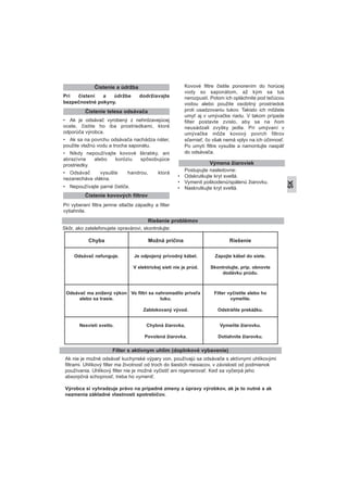 Pri čistení a údržbe dodržiavajte
bezpečnostné pokyny.
• Ak je odsávač vyrobený z nehrdzavejúcej
ocele, čistite ho iba prostriedkami, ktoré
odporúča výrobca.
• Ak sa na povrchu odsávača nachádza náter,
použite vlažnú vodu a trocha saponátu.
• Nikdy nepoužívajte kovové škrabky, ani
abrazívne alebo koróziu spôsobujúce
prostriedky.
• Odsávač vysušte handrou, ktorá
nezanecháva vlákna.
• Nepoužívajte parné čističe.
Pri vyberaní filtra jemne stlačte západky a filter
vytiahnite.
Kovové filtre čistite ponorením do horúcej
vody so saponátom, až kým sa tuk
nerozpustí. Potom ich opláchnite pod tečúcou
vodou alebo použite osobitný prostriedok
proti usadzovaniu tukov. Takisto ich môžete
umyť aj v umývačke riadu. V takom prípade
filter postavte zvislo, aby sa na ňom
neusádzali zvyšky jedla. Pri umývaní v
umývačke môže kovový povrch filtrov
sčernieť, čo však nemá vplyv na ich účinnosť.
Po umytí filtre vysušte a namontujte naspäť
do odsávača.
Postupujte nasledovne:
• Odskrutkujte kryt svetlá.
• Vymenit poškodenú/spálenú žiarovku.
• Naskrutkujte kryt svetlá.
Čistenie a údržba
Čistenie kovových filtrov
Výmena žiaroviek
Riešenie problémov
Chyba Možná príčina Riešenie
Odsávač nefunguje. Je odpojený prívodný kábel.
V elektrickej sieti nie je prúd.
Zapojte kábel do siete.
Skontrolujte, príp. obnovte
dodávku prúdu.
Odsávač ma znížený výkon
alebo sa trasie.
Vo filtri sa nahromadilo priveľa
tuku.
Zablokovaný vývod.
Filter vyčistite alebo ho
vymeňte.
Odstráňte prekážku.
Nesvieti svetlo. Chybná žiarovka.
Povolená žiarovka.
Vymeňte žiarovku.
Dotiahnite žiarovku.
Skôr, ako zatelefonujete opravárovi, skontrolujte:
Ak nie je možné odsávať kuchynské výpary von, používajú sa odsávače s aktívnymi uhlíkovými
filtrami. Uhlíkový filter ma životnosť od troch do šiestich mesiacov, v závislosti od podmienok
používania. Uhlíkový filter nie je možné vyčistiť ani regenerovať. Keď sa vyčerpá jeho
absorpčná schopnosť, treba ho vymeniť.
Výrobca si vyhradzuje právo na prípadné zmeny a úpravy výrobkov, ak je to nutné a ak
nezmenia základné vlastnosti spotrebičov.
Filter s aktívnym uhlím (doplnkové vybavenie)
SK
Čistenie telesa odsávača
 