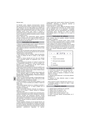 Stimate client,
Vă felicităm pentru alegerea dumneavoastră. Suntem
siguri că acest produs modern, funcţional şi practic, fabricat
din materiale de cea mai înaltă calitate vă va satisface pe
deplin cerinţele. Vă rog să citiţi fiecare secţiune din acest
MANUAL DE INSTRUCŢIUNI înainte de a utiliza hota de
bucătărie pentru prima oară, pentru a asigura o
performanţă maximă a aparatului şi pentru a evita daunele
ce pot fi cauzate de utilizarea incorectă şi pentru a rezolva
orice probleme minore.
Pentru obţinerea unei performanţe optime conducta
externă nu trebuie sp fie mai lungă de PATRU METRI, să
nu aibă mai mult de două unghiuri de 90° şi diametrul
trebuie să fie de cel puţin Ø120.
• Trebuie să respectaţi legile locale în vigoare referitoare la
instalaţiile electrice şi branşamentul la gaze.
• Verificaţi dacă tensiunea şi frecvenţa reţelei sunt conform
celor indicate pe plăcuţa cu date tehnice din interiorul hotei
de bucătărie.
• Dacă cablul de alimentare este deteriorat trebuie înlocuit
de producător, de serviciul post-vânzare sau de o persoană
calificată pentru a evita pericolele.
• După instalarea hotei de bucătărie, cablul de alimentare
la reţea nu trebuie să intre în contact cu alte margini
metalice.
• Fumul nu trebuie absorbit prin ţevi care sunt utilizate
pentru evacuarea gazelor de eşapament (sau a altor
combustibili).
• Dacă ventilatorul de extracţie va fi utilizat în acelaşi timp
cu echipamentul alimentat de o sursa de energie non-
electrică, ca de ex.: arzătoare de gaz, atunci camera
trebuie să aibă o ventilaţie suficientă.
• Depunerile excesive de grăsimi pe hota de bucătărie şi pe
filtrele metalice pot cauza riscul de incendiu şi scurgeri de
grăsime; de aceea interiorul hotei şi filtrele metalice trebuie
curăţate cel puţin o data pe lună.
• Partea inferioară a hotei de bucătărie trebuie fixată la 65
de cm deasupra plitelor pe gaz sau mixte. TREBUIE
RESPECTATE RECOMANDĂRILE PRODUCĂTORULUI
REFERITOARE LA PLITE.
• Dacă nu se află recipiente pe plită, nu lăsaţi plitele pe gaz
pornite. Grăsimea acumulată în filtre poate picura şi este
inflamabilă în cazul temperaturilor ridicate.
• Evitaţi să preparaţi cu hota dacă filtrele metalice nu sunt
fixate, de ex: în timp ce acestea sunt curăţate în maşina de
spălat vase.
• Deconectaţi aparatul înainte de a desfăşura activităţi în
interiorul acestuia, de ex.: în timpul curăţării sau al
operaţiilor de întreţinere.
• Este recomandată utilizarea mănuşilor de protecţie şi
trebuie să se acorde o atenţie maximă la curăţarea
interioară a hotei.
• Hota dumneavoastră de bucătărie este proiectată pentru
utilizarea domestică şi doar pentru extracţia şi purificarea
fumurilor rezultate din prepararea mâncării. Sunteţi
responsabili pentru utilizarea acesteia în alte scopuri decât
cele prevăzute. Producătorul nu îşi asumă responsabilita-
tea pentru daunele cauzate de utilizarea necorespunzăto-
are a aparatului.
• Pentru reparaţii contactaţi cel mai apropiat Serviciu de
Asistenţă Tehnică al producătorului şi utilizaţi numai piese
de rezervă originale. Reparaţiile sau modificările realizate
de personalul necalificat pot cauza disfuncţii sau pot dăuna
aparatului, punându-vă siguranţa în pericol.
• Acest aparat este marcat conform Directivei Europene
2002/96/CE referitoare la “Deşeurile electrice şi
echipamentul electric” (WEEE), .
• Acest dispozitiv nu trebuie utilizat de persoane (inclusiv
copii) cu capacităţi fizice, senzoriale sau mentale reduse
sau de persoane care nu au experienţă / cunoştinţe,
excepţie făcând cele sub supravegherea unei persoane
responsabile pentru siguranţa lor. Copiii ar trebui
supravegheaţi pentru a vă asigura că nu se joacă cu
dispozitivul.
Puteţi controla hota de bucătărie utilizând butoanele
prezentate în diagramă.
Porniţi ventilatorul de extracţie pentru câteva minute
înainte de a începe prepararea pentru a asigura că există
un flux continuu de aer înainte de apariţia vaporilor.
Lăsaţi ventilatorul de extracţie să meargă timp de câteva
minute după ce aţi terminat de preparat (între 3 şi 5 minute)
pentru a elimina grăsimea de pe conducta de evacuare.
Acest lucru previne întoarcerea grăsimii, a fumului şi a
mirosurilor.
Instrucţiuni de siguranţă
Instrucţiuni de utilizare
RO
Display
Crestere functie selectata
Diminuare functie selectata
Lumină
Pornit/Oprit
Programarea duratei de aspiratie
Reglarea ceasului
1) Porniti hota si selectati viteza de aspiratie dorita.
2) Apasati butoanele + si - simultan timp de 1
secunda. Ceasul va disparea si display-ul va afisa
cífrele ce vor palpai.
3) Selectati durata dorita intre 1 si 29 minute utilizand
butoanele + si -.
4) Display-ul va afisa alternativ ceasul si durata
programata ramasa.
Viteza maxima H poate fi selectata doar manual si va
fi schimbata automat la nivelul de viteza 2 dupa
aproximativ 10 minute.
1) Apasati butonul on/off timp de 3 secunde.
2) Reglati cífrele orei apasand + sau -.
3) Apasati butonul pornit/oprit din nou.
4) Reglati cífrele minutelor apasand + sau -.
5) Dupa 3 secunde setarile dumneavoastra vor fi
salvate automat.
 