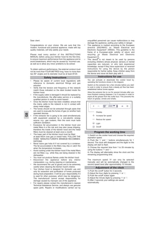 Dear client
Congratulations on your choice. We are sure that this
modern, functional and practical appliance, made with top
quality materials, will fully satisfy your needs.
Please read every section of this INSTRUCTIONS
MANUAL before using your kitchen hood for the first time,
to ensure maximum performance from the appliance and to
avoid breakdowns, which may be caused by incorrect use,
as well as to allow any minor problems to be solved.
To obtain optimum performance, the external conduct must
not be more than FOUR METRES long, have no more than
two 90° angles and its diameter must be at least Ø120.
• Please be aware of current local regulations with
reference to domestic electrical fittings and gas
eduction.
• Verify that the tension and frequency of the network
match those indicated on the label located inside the
kitchen hood.
• If the supply cable is damaged it should be replaced by
the manufacturer, the after-sales service or a suitably
qualified person in order to avoid hazard.
• Once the kitchen hood has been installed, ensure that
the mains cable to the network is not in contact with
sharp metal edges.
• The fumes should not be extracted through pipes that
are used to evacuate the fumes of gas (or another fuel)
operated devices.
• If the extractor fan is going to be used simultaneously
with equipment powered by a non-electric energy
source, e.g.: gas cookers, then the room must have
sufficient ventilation.
• Excessive fat accumulation in the kitchen hood and
metal filters is a fire risk and may also cause dripping,
therefore the inside of the kitchen hood and the metal
filters must be cleaned at least once a month.
• The lower part of the kitchen hood must be fitted
at least 65cm over gas or mixed hobs. FOLLOW THE
HOBS´ MANUFACTURER'S MINIMUM RECOMMEN-
DATIONS.
• Never leave gas hobs lit if not covered by a container.
The fat accumulated in the filters may drip or catch fire
when the temperature increases.
• Avoid cooking under the kitchen hood if the metal filters
are not fitted, e.g.: while they are being cleaned in the
dishwasher.
• You must not produce flames under the kitchen hood.
• Disconnect the appliance before any interior
manipulation, e.g. during cleaning or maintenance.
• We recommend the use of gloves and to be extremely
careful when cleaning the kitchen hood's interior.
• Your kitchen hood is designed for domestic use and
only for extraction and purification of fumes produced
during food preparation. It will be your responsibility if it
is used for other purposes, which may be dangerous.
The manufacturer cannot accept responsibility for
damage caused by improper use of the appliance.
• For repairs please contact the manufacturer’s nearest
Technical Assistance Service, and always use genuine
spare parts. Repairs or modifications carried out by
unqualified personnel can cause malfunctions or may
damage the appliance, putting your safety in danger.
• This appliance is marked according to the European
directive 2002/96/EC on “Waste Electrical and
Electronic Equipment” (WEEE). This guideline is the
frame of a European-wide validity of return and
recycling on Waste Electrical and Electronic
Equipment, .
• This device is not meant to be used by persons
(including children) whose physical, sensory or mental
capacities are reduced, or who lack experience/
knowledge, except if they have supervision or received
instructions for using the device by the person
responsible for his/her safety. Keep children away from
the device and never let them play with it.
Instructions for use
You can activate or deactivate the cooker hood by
operating the functions shown in the diagram.
Switch on the extractor fan a few minutes before you start
to cook in order to ensure that a steady air flow has been
established before fumes appear.
Allow the extractor fan to run for several minutes after you
have finished cooking (between 3 to 5 minutes) in order to
expel all the grease from the outlet duct. This prevents the
return of grease, smoke and smells.
Safety Instructions
GB
Program the working time
1) Switch on the cooker hood and choose the required
aspiration speed.
2) Push the ‘+’ and ‘-’ buttons simultaneously for 1
second. The clock willl disappear and the digits on the
display will start to flash.
3) Choose the required time from 1 to 29 minutes by
using the buttons ‘+’ and ‘-’.
4) The display will alternately show the clock and the
remaining programming time.
The maximum speed ‘H’ can only be selected
manually and will be automatically changed to the
second speed level after approximately 10 minutes.
Display
Increase fan speed
Reduce fan speed
Light
On/off
Adjustment of the clock
1) Push the on/off’ button for 3 seconds.
2) Adjust the hour digits by pressing ‘+’ or ‘-’.
3) Push the on/off’ button again.
4) Adjust the minute digits by pressing ‘+’ or ‘-’.
5) After 3 seconds your settings are saved
automatically.
 