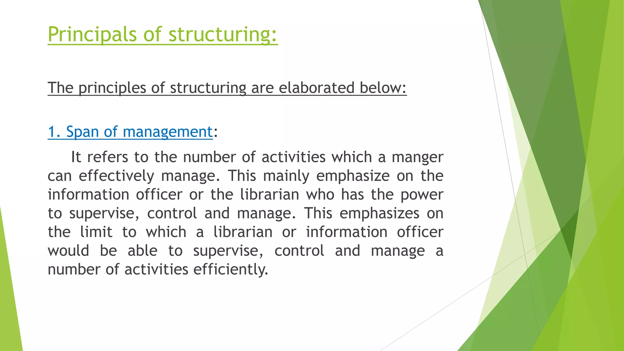 Principals of structuring:
The principles of structuring are elaborated below:
1. Span of management:
It refers to the number of activities which a manger
can effectively manage. This mainly emphasize on the
information officer or the librarian who has the power
to supervise, control and manage. This emphasizes on
the limit to which a librarian or information officer
would be able to supervise, control and manage a
number of activities efficiently.
 