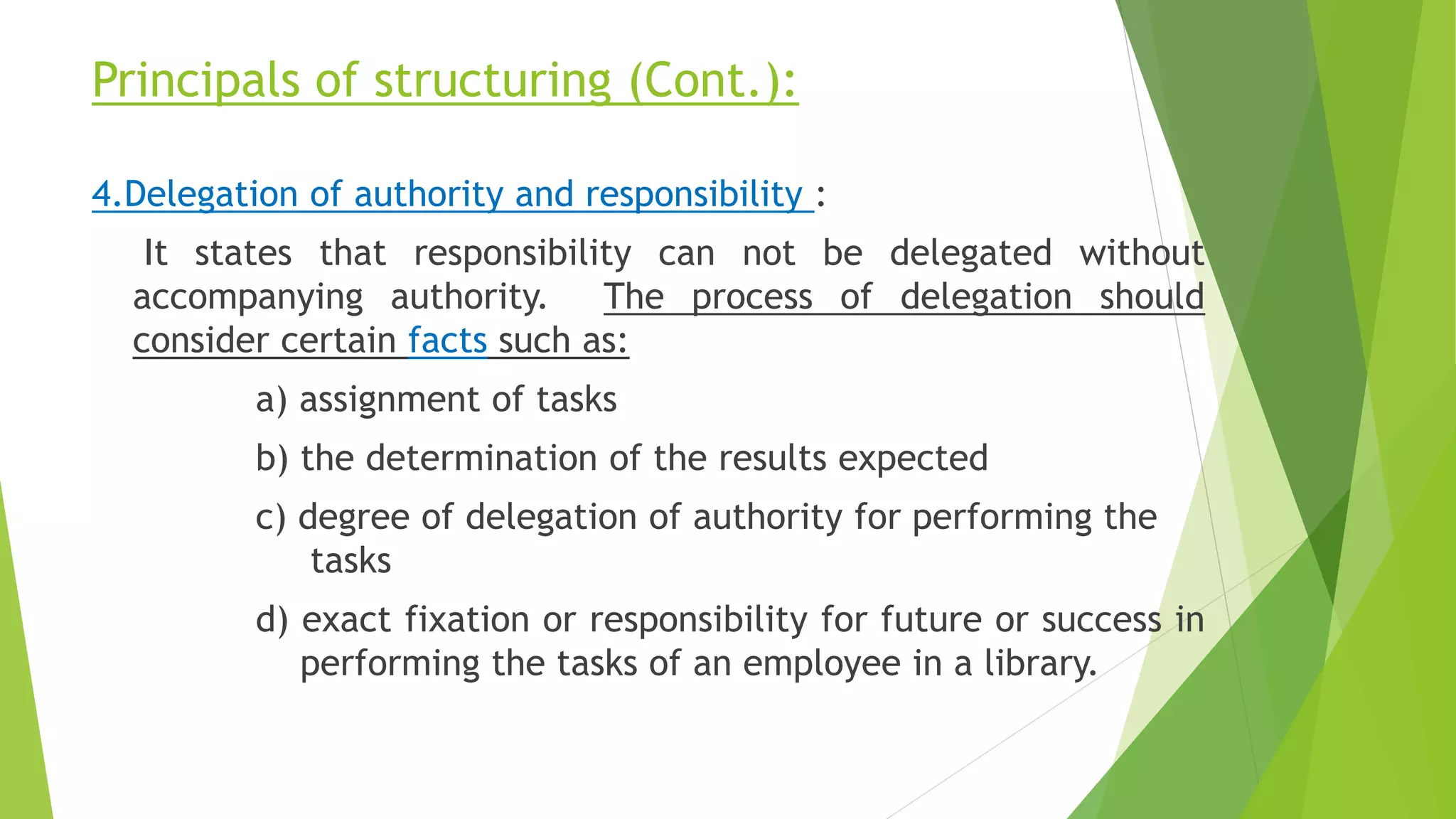 Principals of structuring (Cont.):
4.Delegation of authority and responsibility :
It states that responsibility can not be delegated without
accompanying authority. The process of delegation should
consider certain facts such as:
a) assignment of tasks
b) the determination of the results expected
c) degree of delegation of authority for performing the
tasks
d) exact fixation or responsibility for future or success in
performing the tasks of an employee in a library.
 