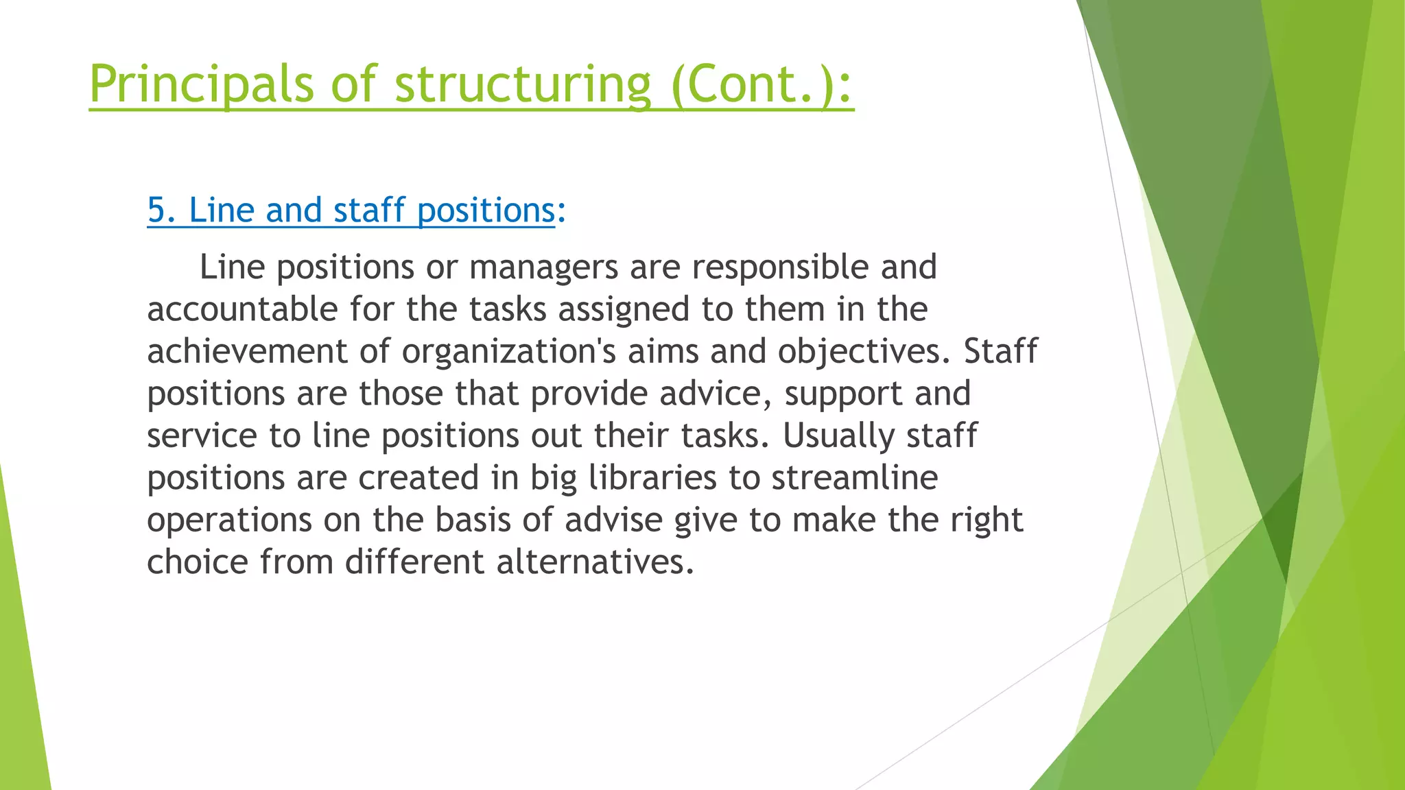 Principals of structuring (Cont.):
5. Line and staff positions:
Line positions or managers are responsible and
accountable for the tasks assigned to them in the
achievement of organization's aims and objectives. Staff
positions are those that provide advice, support and
service to line positions out their tasks. Usually staff
positions are created in big libraries to streamline
operations on the basis of advise give to make the right
choice from different alternatives.
 