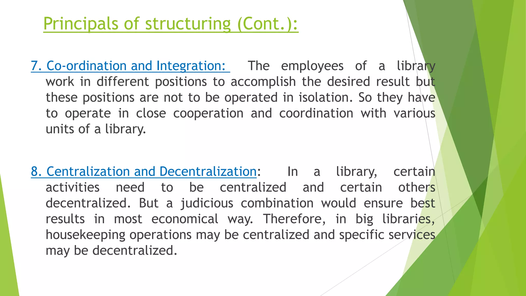 Principals of structuring (Cont.):
7. Co-ordination and Integration: The employees of a library
work in different positions to accomplish the desired result but
these positions are not to be operated in isolation. So they have
to operate in close cooperation and coordination with various
units of a library.
8. Centralization and Decentralization: In a library, certain
activities need to be centralized and certain others
decentralized. But a judicious combination would ensure best
results in most economical way. Therefore, in big libraries,
housekeeping operations may be centralized and specific services
may be decentralized.
 
