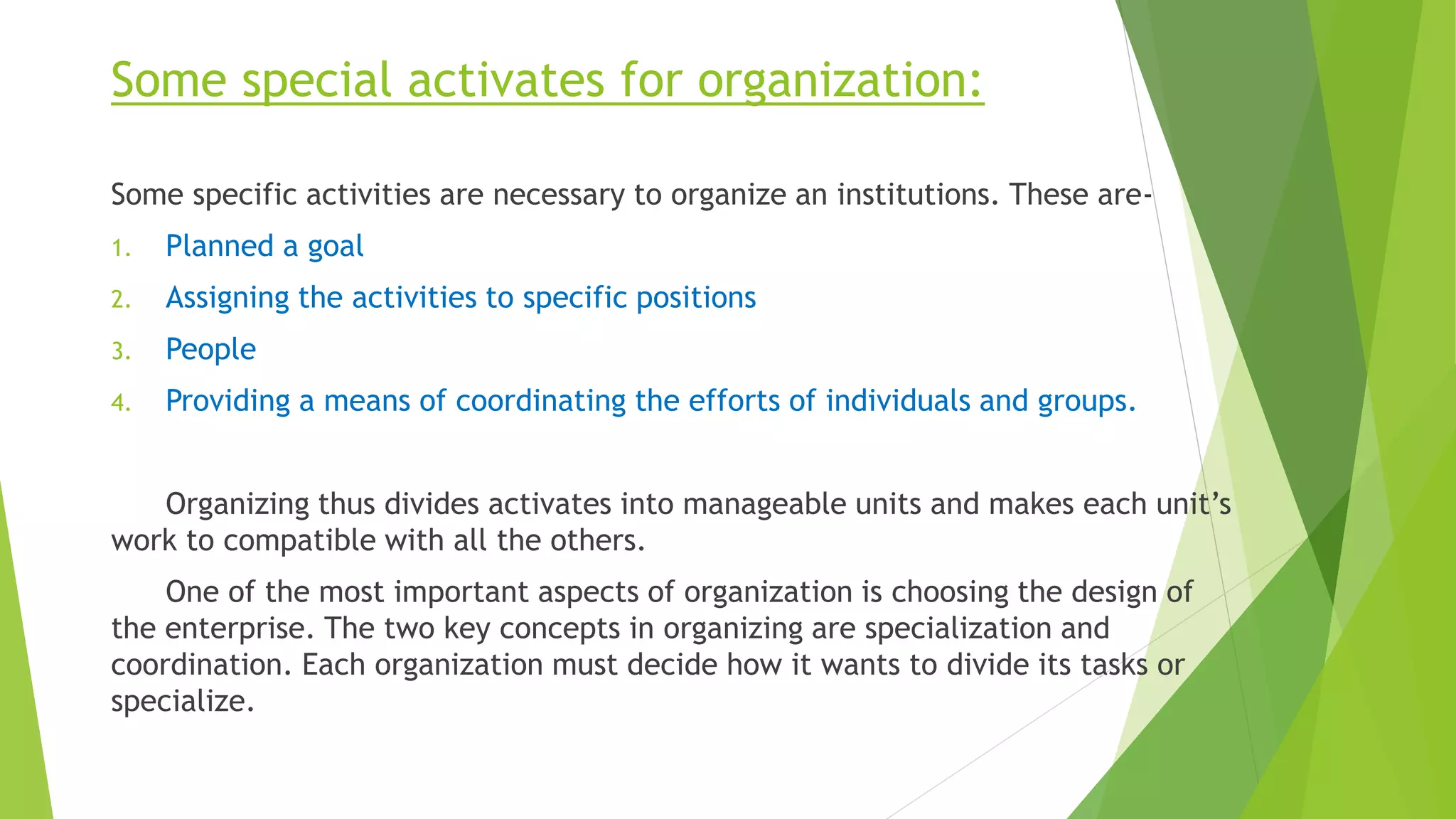 Some special activates for organization:
Some specific activities are necessary to organize an institutions. These are-
1. Planned a goal
2. Assigning the activities to specific positions
3. People
4. Providing a means of coordinating the efforts of individuals and groups.
Organizing thus divides activates into manageable units and makes each unit’s
work to compatible with all the others.
One of the most important aspects of organization is choosing the design of
the enterprise. The two key concepts in organizing are specialization and
coordination. Each organization must decide how it wants to divide its tasks or
specialize.
 
