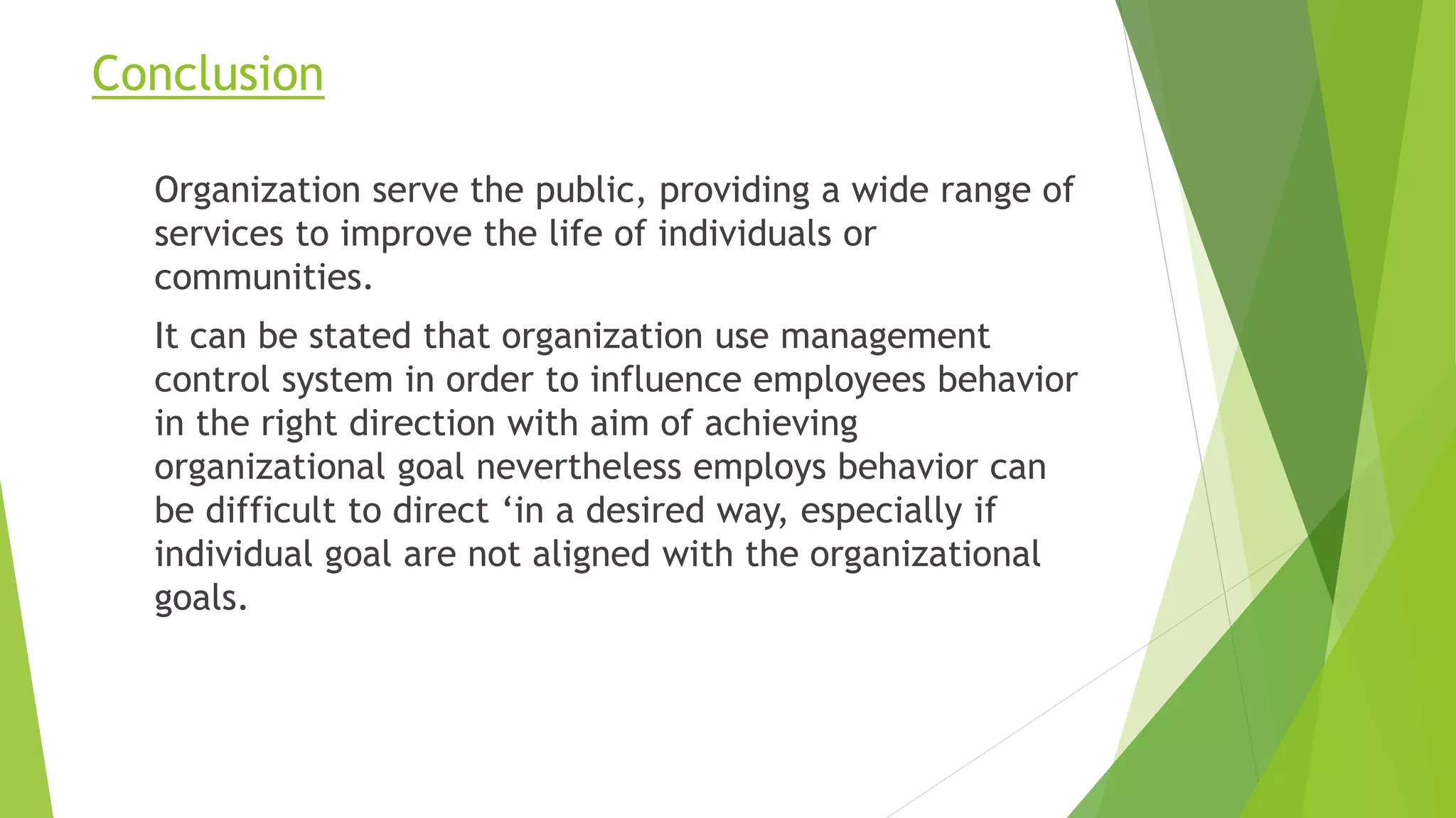 Conclusion
Organization serve the public, providing a wide range of
services to improve the life of individuals or
communities.
It can be stated that organization use management
control system in order to influence employees behavior
in the right direction with aim of achieving
organizational goal nevertheless employs behavior can
be difficult to direct ‘in a desired way, especially if
individual goal are not aligned with the organizational
goals.
 