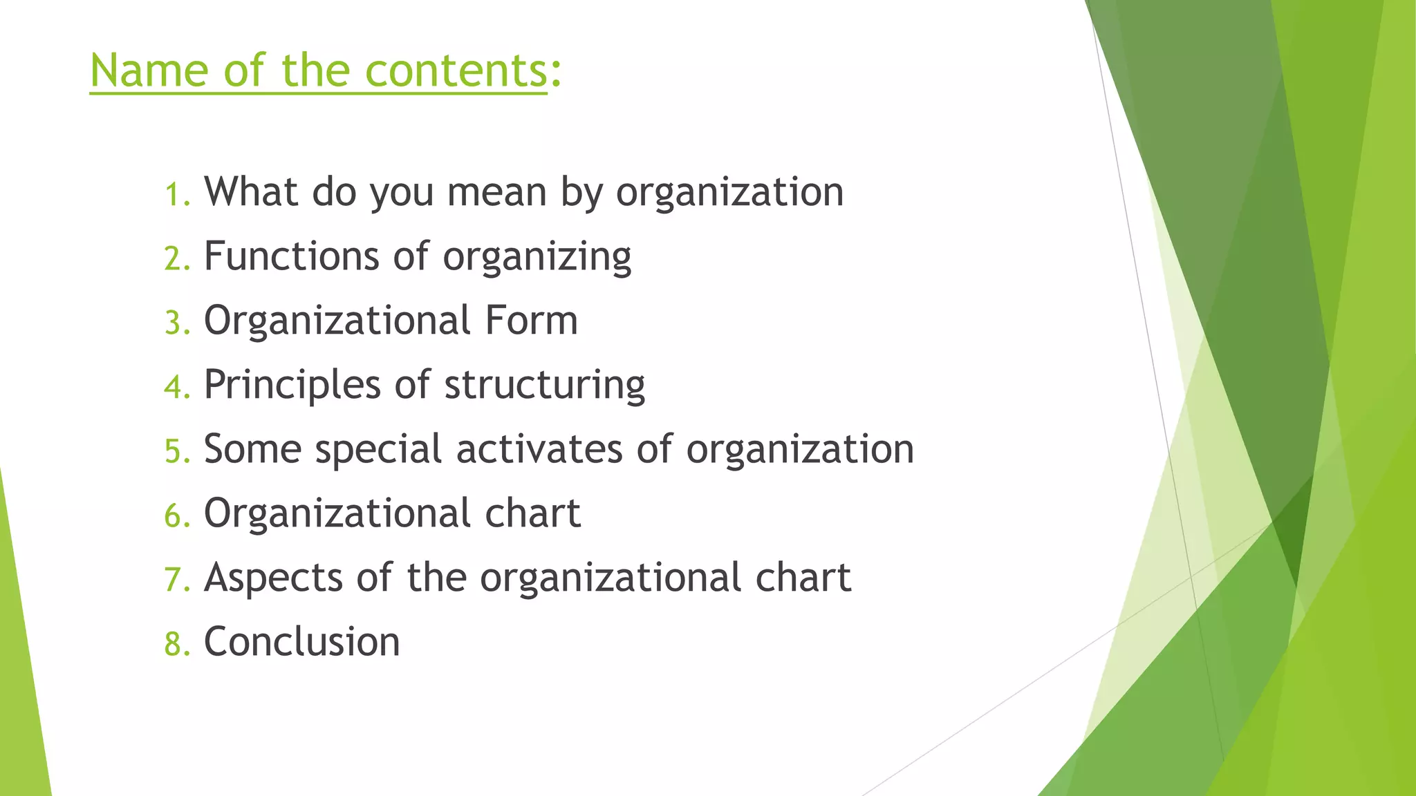 Name of the contents:
1. What do you mean by organization
2. Functions of organizing
3. Organizational Form
4. Principles of structuring
5. Some special activates of organization
6. Organizational chart
7. Aspects of the organizational chart
8. Conclusion
 