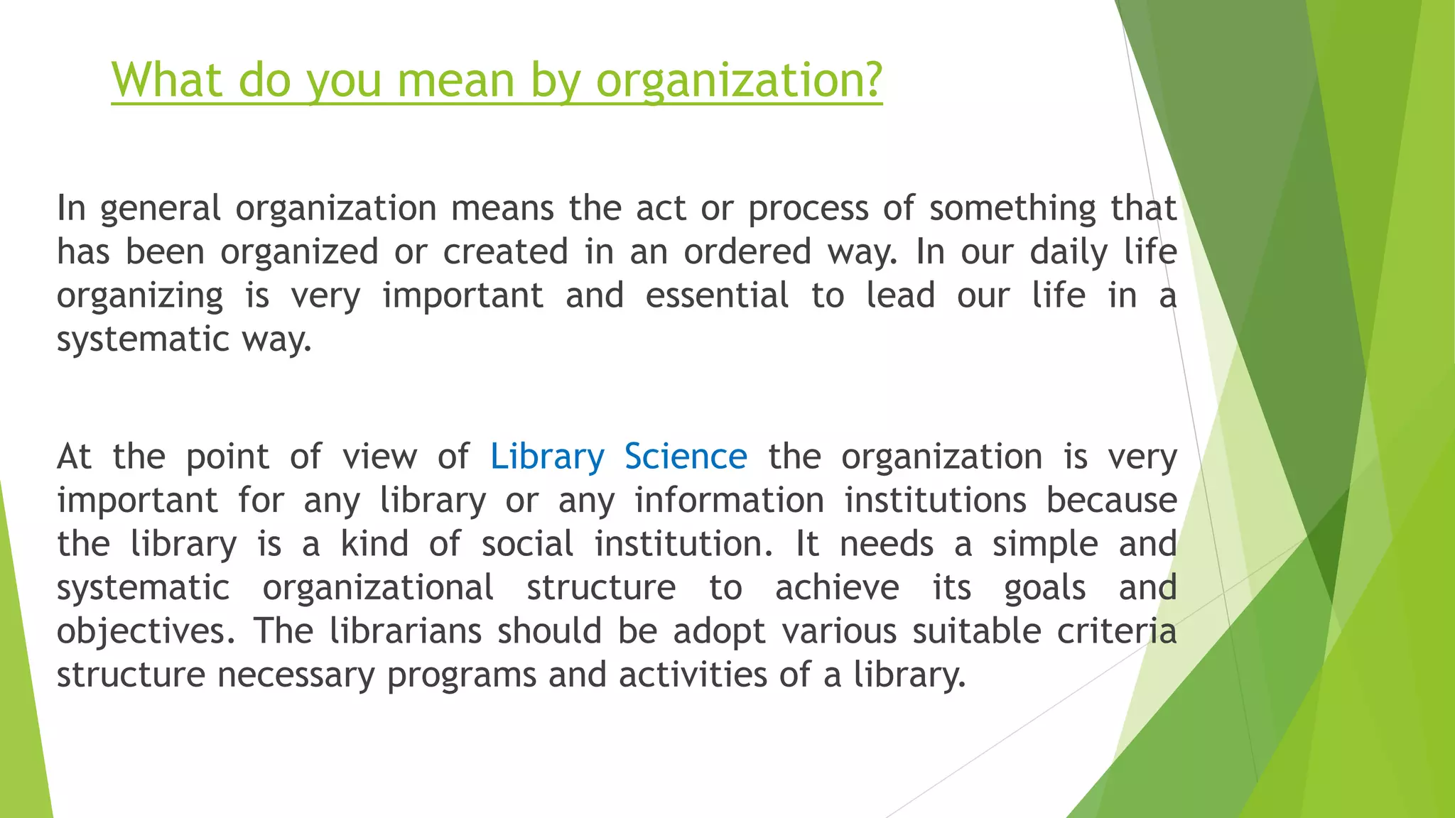 What do you mean by organization?
In general organization means the act or process of something that
has been organized or created in an ordered way. In our daily life
organizing is very important and essential to lead our life in a
systematic way.
At the point of view of Library Science the organization is very
important for any library or any information institutions because
the library is a kind of social institution. It needs a simple and
systematic organizational structure to achieve its goals and
objectives. The librarians should be adopt various suitable criteria
structure necessary programs and activities of a library.
 