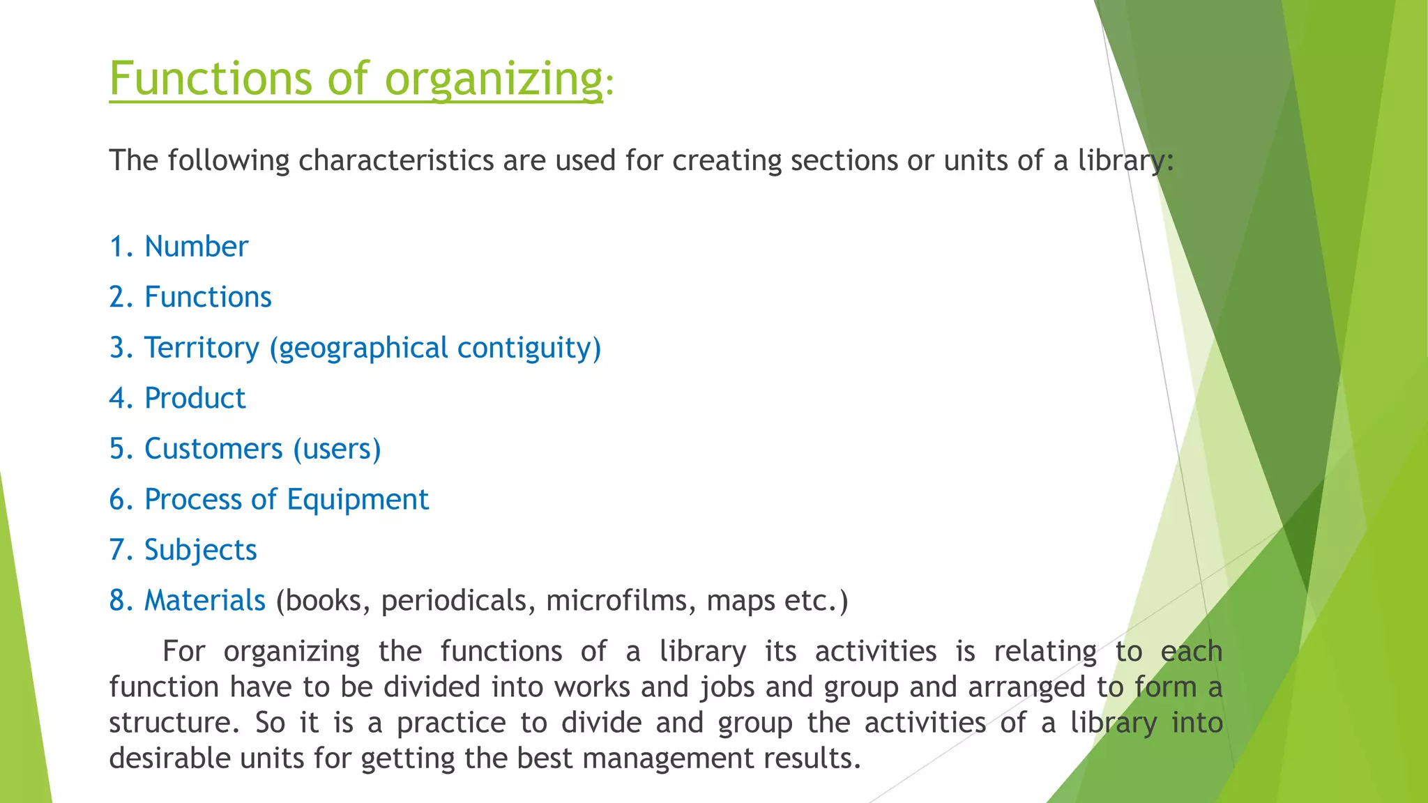 Functions of organizing:
The following characteristics are used for creating sections or units of a library:
1. Number
2. Functions
3. Territory (geographical contiguity)
4. Product
5. Customers (users)
6. Process of Equipment
7. Subjects
8. Materials (books, periodicals, microfilms, maps etc.)
For organizing the functions of a library its activities is relating to each
function have to be divided into works and jobs and group and arranged to form a
structure. So it is a practice to divide and group the activities of a library into
desirable units for getting the best management results.
 