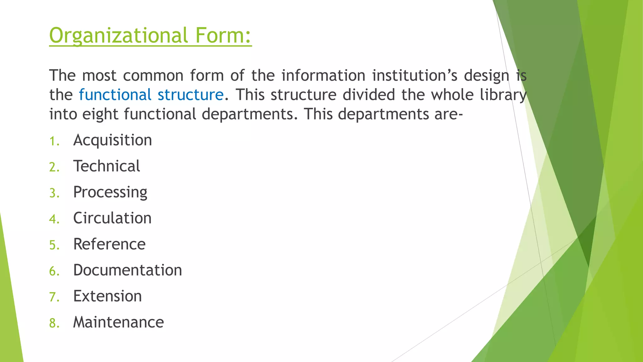 Organizational Form:
The most common form of the information institution’s design is
the functional structure. This structure divided the whole library
into eight functional departments. This departments are-
1. Acquisition
2. Technical
3. Processing
4. Circulation
5. Reference
6. Documentation
7. Extension
8. Maintenance
 