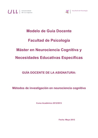 
	
  
	
  
Modelo de Guía Docente
Facultad de Psicología
	
  
Máster en Neurociencia Cognitiva y
Necesidades Educativas Específicas
GUÍA DOCENTE DE LA ASIGNATURA:
Métodos de investigación en neurociencia cognitiva
Curso Académico 2012/2013
Fecha: Mayo 2012
 