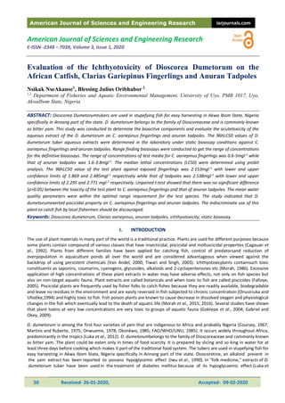 American Journal of Sciences and Engineering Research iarjournals.com
50 Received- 26-01-2020, Accepted- 09-02-2020
American Journal of Sciences and Engineering Research
E-ISSN -2348 – 703X, Volume 3, Issue 1, 2020
Evaluation of the Ichthyotoxicity of Dioscorea Dumetorum on the
African Catfish, Clarias Gariepinus Fingerlings and Anuran Tadpoles
Nsikak NseAkanse1
, Blessing Julius Oribhabor 2
1,2
Department of Fisheries and Aquatic Environmental Management, University of Uyo, PMB 1017, Uyo,
AkwaIbom State, Nigeria
ABSTRACT: Dioscorea Dumetorumtubers are used in stupefying fish for easy harvesting in Akwa Ibom State, Nigeria
specifically in Annang part of the state. D. dumetorum belongs to the family of Dioscoreaceae and is commonly known
as bitter yam. This study was conducted to determine the bioactive components and evaluate the acutetoxicity of the
aqueous extract of the D. dumetorum on C. aariepinus fingerlings and anuran tadpoles. The 96hLC50 values of D.
dumetorum tuber aqueous extracts were determined in the laboratory under static bioassay conditions against C.
aariepinus fingerlings and anuran tadpoles. Range finding bioassays were conducted to get the range of concentrations
for the definitive bioassays. The range of concentrations of test media for C. aariepinus fingerlngs was 0.6-5mgl-1
while
that of anuran tadpoles was 1.6-3.8mgl-1
. The median lethal concentrations (LC50) were determined using probit
analysis. The 96hLC50 value of the test plant against exposed fingerlings was 2.153mgl-1
with lower and upper
confidence limits of 1.869 and 2.485mgl-1
respectively while that of tadpoles was 2.538mgl-1
with lower and upper
confidence limits of 2.295 and 2.771 mgl-1
respectively. Unpaired t-test showed that there was no significant difference
(p>0.05) between the toxicity of the test plant to C. aariepinus fingerlings and that of anuran tadpoles. The mean water
quality parameters were within the optimal range requirement for the test species. The study indicated that D.
dumetorumexerted piscicidal property on C. aariepinus fingerlings and anuran tadpoles. The indiscriminate use of this
plant to catch fish by local fishermen should be discouraged.
Keywords: Dioscorea dumetorum, Clarias aariepinus, anuran tadpoles, ichthyotoxicity, static bioassay.
I. INTRODUCTION
The use of plant materials in many part of the world is a traditional practice. Plants are used for different purposes because
some plants contain compound of various classes that have insecticidal, piscicidal and molluscicidal properties (Cagauan et
al., 1992). Plants from different families have been applied for catching fish, control of predatorsand reduction of
overpopulation in aquaculture ponds all over the world and are considered advantageous when viewed against the
backdrop of using persistent chemicals (Van Andel, 2000; Tiwari and Singh, 2003). Ichthyotoxicplants containsuch toxic
constituents as saponins, coumarins, cyanogens, glycosides, alkaloids and 2-cyclopentenones etc (Morah, 1986). Excessive
application of high concentrations of these plant extracts in water may have adverse effects, not only on fish species but
also on non-target aquatic fauna. Plant extracts are called botanicals and when toxic to fish are called piscicides (Fafioye,
2005). Piscicidal plants are frequently used by fisher folks to catch fishes because they are readily available, biodegradable
and leave no residues in the environment and are easily reversed in fish subjected to chronic concentration (Onusiriuka and
Ufodike,1994) and highly toxic to fish. Fish poison plants are known to cause decrease in dissolved oxygen and physiological
changes in the fish which eventually lead to the death of aquatic life (Morah et al., 2015; 2016). Several studies have shown
that plant toxins at very low concentrations are very toxic to groups of aquatic fauna (Goktepe et al., 2004; Gabriel and
Okey, 2009).
D. dumetorum is among the first four varieties of yam that are indigenous to Africa and probably Nigeria (Coursey, 1967;
Martins and Ruberte, 1975; Onwueme, 1978; Okonkwo, 1985; FAO/WHO/UNU, 1985). It occurs widely throughout Africa,
predominantly in the tropics (Luka et al., 2012). D. dumetorumbelongs to the family of Dioscoreaceae and commonly known
as bitter yam. The plant could be eaten only in times of food scarcity. It is prepared by slicing and so king in water for at
least three days before cooking which makes it part of the traditional food system. The tubers are used in stupefying fish for
easy harvesting in Akwa Ibom State, Nigeria specifically in Annang part of the state. Dioscoretine, an alkaloid present in
the yam extract has been reported to possess hypoglycemic effect (Iwu et al., 1990). In “folk medicine,” extracts of D.
dumetorum tuber have been used in the treatment of diabetes mellitus because of its hypoglycaemic effect (Luka et
 