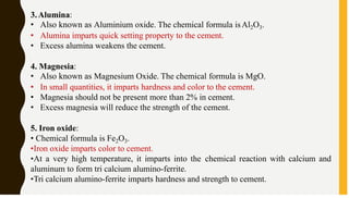 3.Alumina:
• Also known as Aluminium oxide. The chemical formula isAl2O3.
• Alumina imparts quick setting property to the cement.
• Excess alumina weakens the cement.
4. Magnesia:
• Also known as Magnesium Oxide. The chemical formula is MgO.
• In small quantities, it imparts hardness and color to the cement.
• Magnesia should not be present more than 2% in cement.
• Excess magnesia will reduce the strength of the cement.
5. Iron oxide:
• Chemical formula is Fe2O3.
•Iron oxide imparts color to cement.
•At a very high temperature, it imparts into the chemical reaction with calcium and
aluminum to form tri calcium alumino-ferrite.
•Tri calcium alumino-ferrite imparts hardness and strength to cement.
 