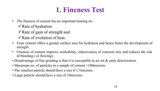 75
1. Fineness Test
• The fineness of cement has an important bearing on :
✓Rate of hydration
✓Rate of gain of strength and
✓Rate of evolution of heat.
• Finer cement offers a greater surface area for hydration and hence faster the development of
strength.
• Fineness of cement improve workability, cohesiveness of concrete mix and reduces the risk
of bleeding ( or flowing).
• Disadvantage of fine grinding is that it is susceptible to air set & early deterioration.
• Maximum no. of particles in a sample of cement <100microns.
• The smallest particle should have a size if 1.5microns.
• Large particle should have a size of 10microns.
 