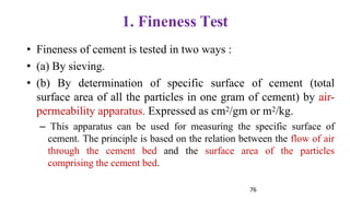 76
1. Fineness Test
• Fineness of cement is tested in two ways :
• (a) By sieving.
• (b) By determination of specific surface of cement (total
surface area of all the particles in one gram of cement) by air-
permeability apparatus. Expressed as cm2/gm or m2/kg.
– This apparatus can be used for measuring the specific surface of
cement. The principle is based on the relation between the flow of air
through the cement bed and the surface area of the particles
comprising the cement bed.
 