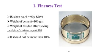 1. Fineness Test
=
➢IS sieve no. 9 = 90µ Sieve
➢Weight of cement=100 gm
➢Weight of residue after sieving
𝑤𝑒𝑖𝑔ℎ𝑡 𝑜𝑓 𝑟𝑒𝑠𝑖𝑑𝑢𝑒 𝑖𝑛 𝑔𝑚×100
100
➢It should not be more than 10%
77
 