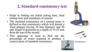 2. Standard consistency test
• Helps in finding out initial setting time, final
setting time and soundness of cement.
• The standard consistency of a cement paste is
defined as that consistency which will permit a
Vicat plunger having 10 mm diameter and 50
mm length to penetrate to a depth of 33-35 mm
from the top of the mould.
• This apparatus is used to find out the
percentage of water required to produce a
cement paste of standard consistency VicatAppartus
78
 
