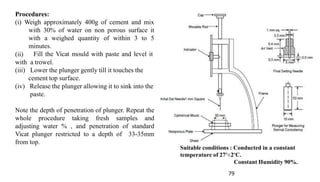 Procedures:
79
(ii)
(i) Weigh approximately 400g of cement and mix
with 30% of water on non porous surface it
with a weighed quantity of within 3 to 5
minutes.
Fill the Vicat mould with paste and level it
with a trowel.
(iii) Lower the plunger gently till it touches the
cement top surface.
(iv) Release the plunger allowing it to sink into the
paste.
Note the depth of penetration of plunger. Repeat the
whole procedure taking fresh samples and
adjusting water % , and penetration of standard
Vicat plunger restricted to a depth of 33-35mm
from top.
Suitable conditions : Conducted in a constant
temperature of 27º±2ºC.
Constant Humidity 90%.
 