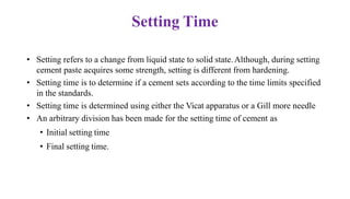 Setting Time
• Setting refers to a change from liquid state to solid state.Although, during setting
cement paste acquires some strength, setting is different from hardening.
• Setting time is to determine if a cement sets according to the time limits specified
in the standards.
• Setting time is determined using either the Vicat apparatus or a Gill more needle
• An arbitrary division has been made for the setting time of cement as
• Initial setting time
• Final setting time.
 