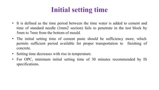 Initial setting time
• It is defined as the time period between the time water is added to cement and
time of standard needle (1mm2 section) fails to penetrate in the test block by
5mm to 7mm from the bottom of mould.
• The initial setting time of cement paste should be sufficiency more, which
finishing of
permits sufficient period available for proper transportation to
concrete.
• Setting time decreases with rise in temperature.
• For OPC, minimum initial setting time of 30 minutes recommended by IS
specifications.
 