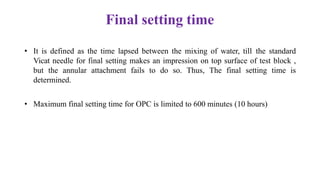 Final setting time
• It is defined as the time lapsed between the mixing of water, till the standard
Vicat needle for final setting makes an impression on top surface of test block ,
but the annular attachment fails to do so. Thus, The final setting time is
determined.
• Maximum final setting time for OPC is limited to 600 minutes (10 hours)
 