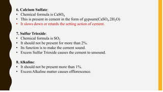 6. Calcium Sulfate:
• Chemical formula is CaSO4
• This is present in cement in the form of gypsum(CaSO4.2H2O)
• It slows down or retards the setting action of cement.
7. Sulfur Trioxide:
• Chemical formula is SO3
• It should not be present for more than 2%.
• Its function is to make the cement sound.
• Excess Sulfur Trioxide causes the cement to unsound.
8.Alkaline:
• It should not be present more than 1%.
• ExcessAlkaline matter causes efflorescence.
 