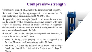 Compressive strength
Compressive strength of cement is the most important property.
•It is determined by ducting compression tests on standard 50
mm mortar cubes in accordance withASTM C 109.
•In general, cement strength (based on mortar-cube tests) can
not be used to predict concrete compressive strength with great
degree of accuracy because of many variables in aggregate
characteristics, concrete mixtures, construction procedures, and
environmental conditions in the field.
•Rates of compressive strength development for concrete, is
made with various types of cement.
• Make mould by proper gauging. Put it into curing tank after
24 hour. Measure its ultimate strength after 28 days.
• For OPC , 2 cubes are required to be tested and strength
developed should be 16N/mm2 for 7 days and 3 days 22
N/mm2
 