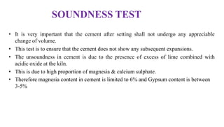 SOUNDNESS TEST
• It is very important that the cement after setting shall not undergo any appreciable
change of volume.
• This test is to ensure that the cement does not show any subsequent expansions.
• The unsoundness in cement is due to the presence of excess of lime combined with
acidic oxide at the kiln.
• This is due to high proportion of magnesia & calcium sulphate.
• Therefore magnesia content in cement is limited to 6% and Gypsum content is between
3-5%
 