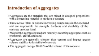 73
Introduction ofAggregates
➢Aggregates are the materials that are mixed in designed proportions
with a cementing material to produce a concrete
➢These act as fillers or volume increasing components in the one hand
and are responsible for strength, hardness and durability of the
concrete on other hand.
➢Most of the aggregates used are naturally occurring aggregates such as
crush rock, gravel, and sand.
➢Aggregate are generally cheaper than cement and impact greater
volume stability & durability of concrete
➢The aggregate occupy 70-80 % of the volume of the concrete.
 