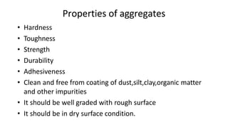 Properties of aggregates
• Hardness
• Toughness
• Strength
• Durability
• Adhesiveness
• Clean and free from coating of dust,silt,clay,organic matter
and other impurities
• It should be well graded with rough surface
• It should be in dry surface condition.
 